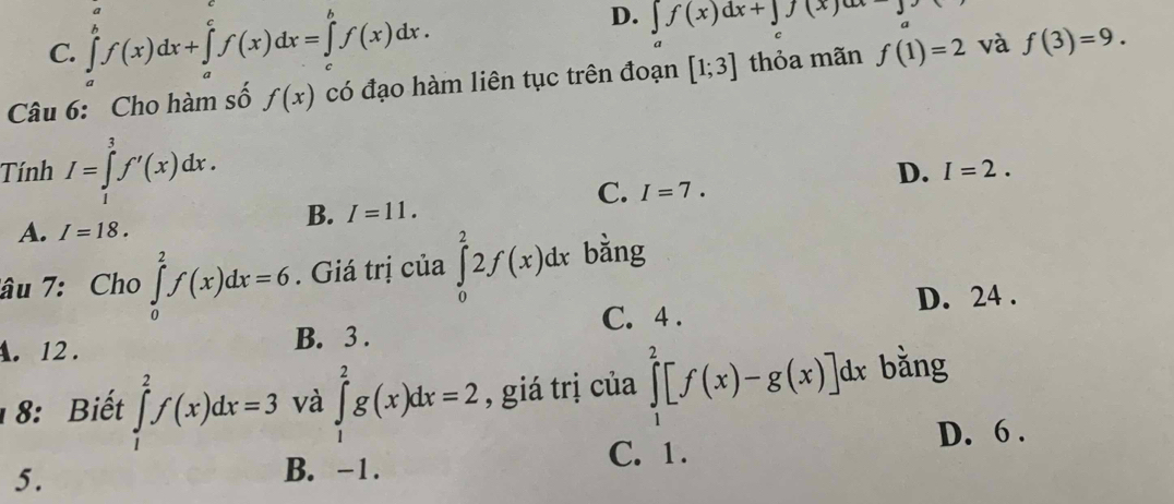 C. ∈tlimits _a^bf(x)dx+∈tlimits _a^cf(x)dx=∈tlimits _c^bf(x)dx.
D. ∈t f(x)dx+∈t f(x)dx-
Câu 6: Cho hàm số f(x) có đạo hàm liên tục trên đoạn [1;3] thỏa mãn f(1)=2 và f(3)=9.
Tính I=∈tlimits _1^3f'(x)dx.
D. I=2.
C. I=7.
B. I=11.
A. I=18. 
âu 7: Cho ∈tlimits _0^2f(x)dx=6. Giá trị của ∈tlimits _0^22f(x)dx bằng
D. 24.
A. 12. B. 3. C. 4.
8: Biết ∈tlimits _1^2f(x)dx=3 và ∈tlimits _1^2g(x)dx=2 , giá trị của ∈tlimits _1^2[f(x)-g(x)]dx bǎng
D. 6.
5.
B. -1. C. 1.