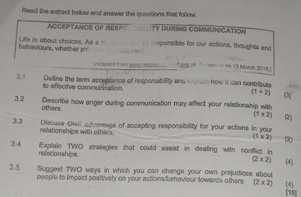 Read the extract below and answer the questions that follow. 
ACCEPTANCE OF RESPC TY DURING COMMUNICATION 
Life is about cholces. As a r responsible for our actions, thoughts and 
behaviours, whether pl 
[Adapted from woar r lf,org,uk A heeeed on 13 March 2018.) 
3.1 Define the term acceptance of responsibility and explain how it can contribute 
to effective communication. (1+2) (3) 
3.2 Describe how anger during communication may affect your relationship with 
others. (1* 2) (2) 
3.3 Discuss ONE advantage of accepting responsibility for your actions in your 
relationships with others. (1* 2) (2) 
3.4 Explain TWO strategies that could assist in dealing with conflict in (4) 
relationships.
(2* 2)
3.5 Suggest TWO ways in which you can change your own prejudices about 
people to impact positively on your actions/behaviour towards others (2* 2) (4) 
[15]