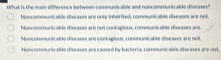 What is the main difference between communicable and noncommunicable diseases?
Noncommunicable diseases are only inherited, communicable diseases are not.
Noncommunicable diseases are not contagious, communicable diseases are.
Noncommunicable diseases are contagious, communicable diseases are not
Noncommunicable diseases are caused by bactería, communicable diseases are not.