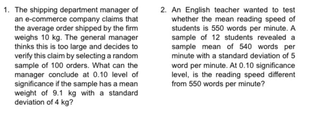 The shipping department manager of 2. An English teacher wanted to test 
an e-commerce company claims that whether the mean reading speed of 
the average order shipped by the firm students is 550 words per minute. A 
weighs 10 kg. The general manager sample of 12 students revealed a 
thinks this is too large and decides to sample mean of 540 words per 
verify this claim by selecting a random minute with a standard deviation of 5
sample of 100 orders. What can the word per minute. At 0.10 significance 
manager conclude at 0.10 level of level, is the reading speed different 
significance if the sample has a mean from 550 words per minute? 
weight of 9.1 kg with a standard 
deviation of 4 kg?