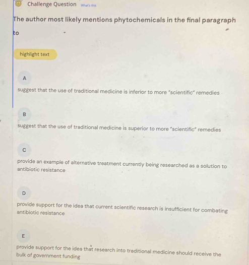 Challenge Question whars this
The author most likely mentions phytochemicals in the final paragraph
to
highlight text
A
suggest that the use of traditional medicine is inferior to more “scientific” remedies
B
suggest that the use of traditional medicine is superior to more “scientific” remedies
C
provide an example of alternative treatment currently being researched as a solution to
antibiotic resistance
D
provide support for the idea that current scientific research is insufficient for combating
antibiotic resistance
E
provide support for the idea that research into traditional medicine should receive the
bulk of government funding