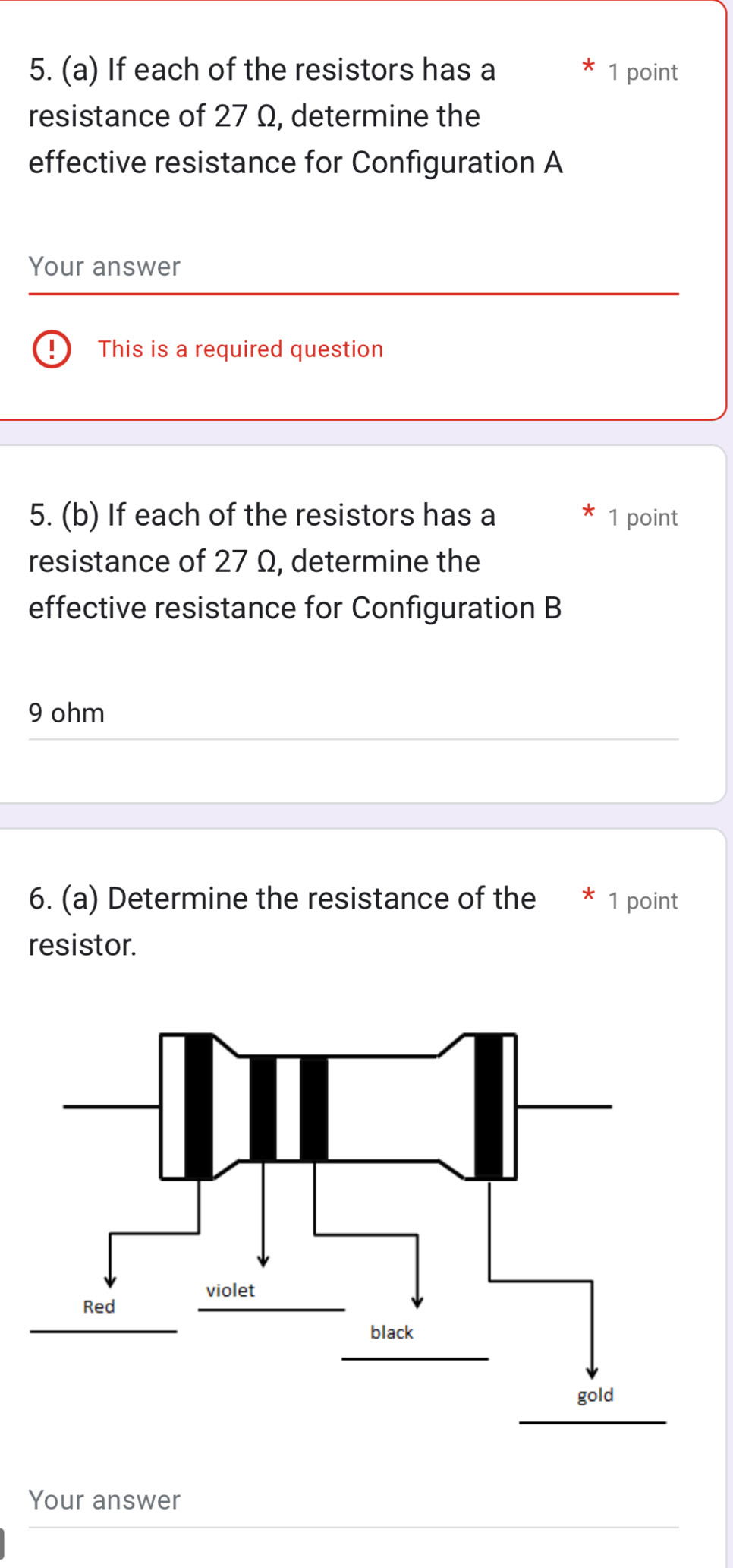 If each of the resistors has a 1 point 
resistance of 27 Ω, determine the 
effective resistance for Configuration A 
Your answer 
This is a required question 
5. (b) If each of the resistors has a 1 point 
resistance of 27 Ω, determine the 
effective resistance for Configuration B
9 ohm
6. (a) Determine the resistance of the 1 point 
resistor. 
Your answer