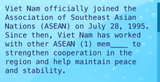 Viet Nam officially joined the 
Association of Southeast Asian 
Nations (ASEAN) on July 28, 1995. 
Since then, Viet Nam has worked 
with other ASEAN (1) mem_ to 
strengthen cooperation in the 
region and help maintain peace 
and stability.