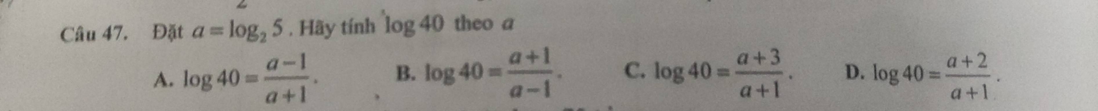 Đặt a=log _25. Hãy tính log 40 theo a
A. log 40= (a-1)/a+1 . log 40= (a+1)/a-1 . C. log 40= (a+3)/a+1 . D. log 40= (a+2)/a+1 . 
B.