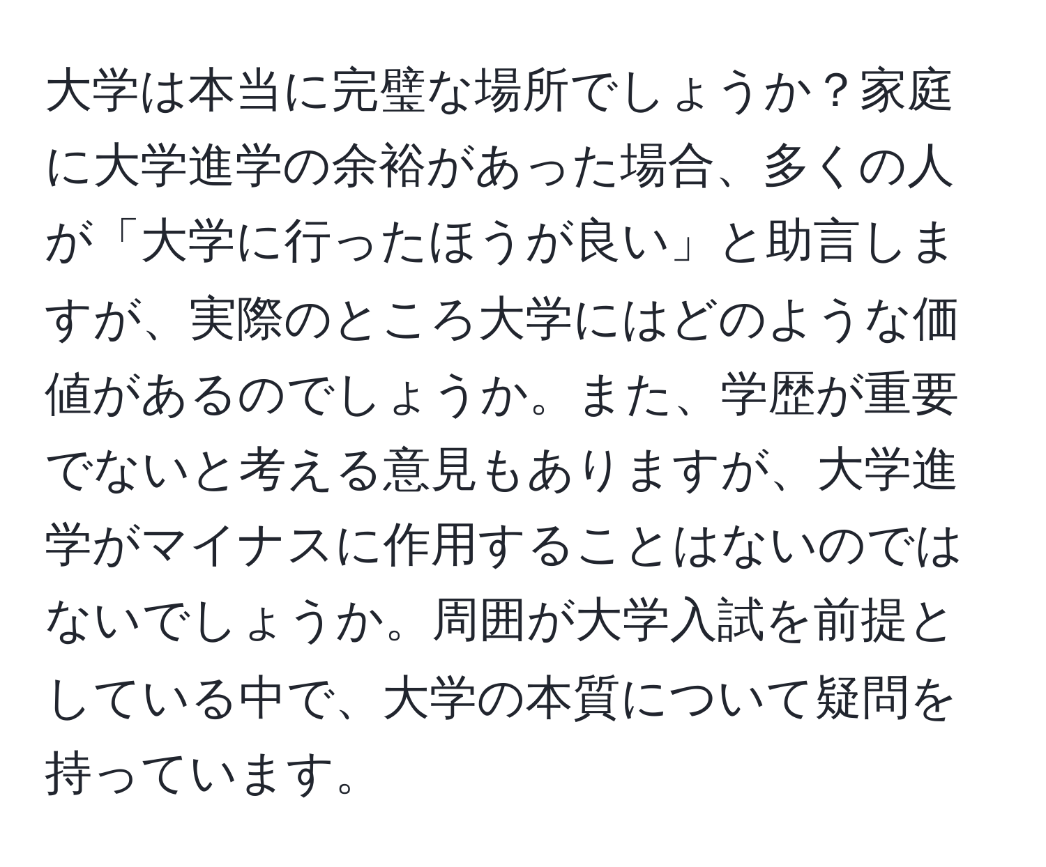 大学は本当に完璧な場所でしょうか？家庭に大学進学の余裕があった場合、多くの人が「大学に行ったほうが良い」と助言しますが、実際のところ大学にはどのような価値があるのでしょうか。また、学歴が重要でないと考える意見もありますが、大学進学がマイナスに作用することはないのではないでしょうか。周囲が大学入試を前提としている中で、大学の本質について疑問を持っています。