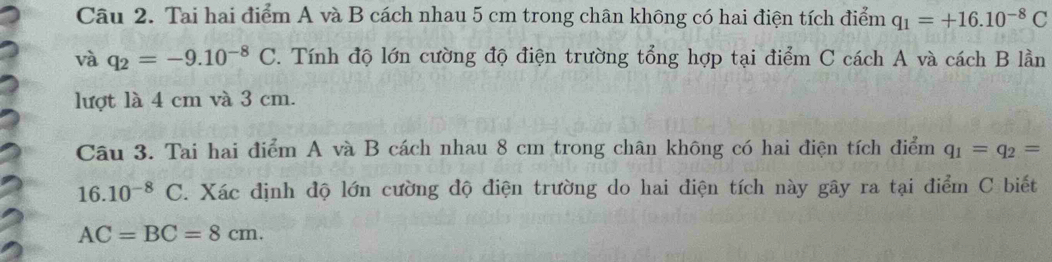 Tai hai điểm A và B cách nhau 5 cm trong chân không có hai điện tích điểm q_1=+16.10^(-8)C
và q_2=-9.10^(-8)C. Tính độ lớn cường độ điện trường tổng hợp tại điểm C cách A và cách B lần 
lượt là 4 cm và 3 cm. 
Câu 3. Tai hai điểm A và B cách nhau 8 cm trong chân không có hai điện tích điểm q_1=q_2=
16.10^(-8)C. Xác định độ lớn cường độ điện trường do hai điện tích này gây ra tại điểm C biết
AC=BC=8cm.