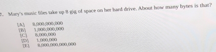 Mary's music files take up 8 gig of space on her hard drive. About how many bytes is that?
[A] 8,000,000,000
[B] 1,000,000,000
[C] 8,000,000
[D] 1,000,000
[E] 8,000,000,000,000