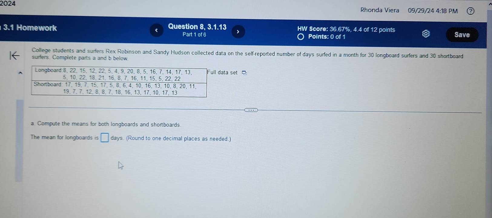 2024 09/29/24 4:18 PM 
Rhonda Viera 
3.1 Homework Question 8, 3.1.13 > HW Score: 36.67%, 4.4 of 12 points Save 
Part 1 of 6 Points: 0 of 1 
College students and surfers Rex Robinson and Sandy Hudson collected data on the self-reported number of days surfed in a month for 30 longboard surfers and 30 shortboard 
surfers. Complete parts a and b below. 
ata set 
a. Compute the means for both longboards and shortboards. 
The mean for longboards is □ days. (Round to one decimal places as needed.)