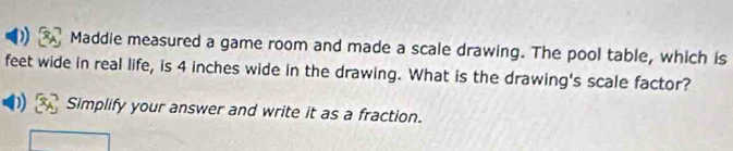 Maddie measured a game room and made a scale drawing. The pool table, which is 
feet wide in real life, is 4 inches wide in the drawing. What is the drawing's scale factor? 
Simplify your answer and write it as a fraction.