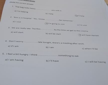 circle the correct answer
_
1. That bag looks heavy
you with it.
a) i'm helping b i help c iW help
2. ‘Ann is in hospital.' 'Yes, I know._ her tomorraw
a)I visit bì] I'm gōing to visit c) l' m visit
3. We are really late. The film _by the time we get to the cinema.
a will start. b) will be start will have started
4. Don't worry._ late tonight, there's a meeting after work.
a) if I am b) l am c) when I'll be
5. I feel a bit hungry. I think _something to eat.
a) I am having b) I'll have c) I will be having