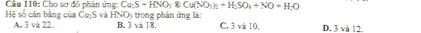 Cầu 110: Cho sơ đô phản ứng: Cu_2S+HNO_3 ② Cu(NO_3)_2+H_2SO_4+NO+H_2O
Hệ số cân bằng của Cu_2S và HNO_3 trong phản ứng là:
A. 3 và 22. B. 3va18. C. 3 và 10. D. 3 và 12.