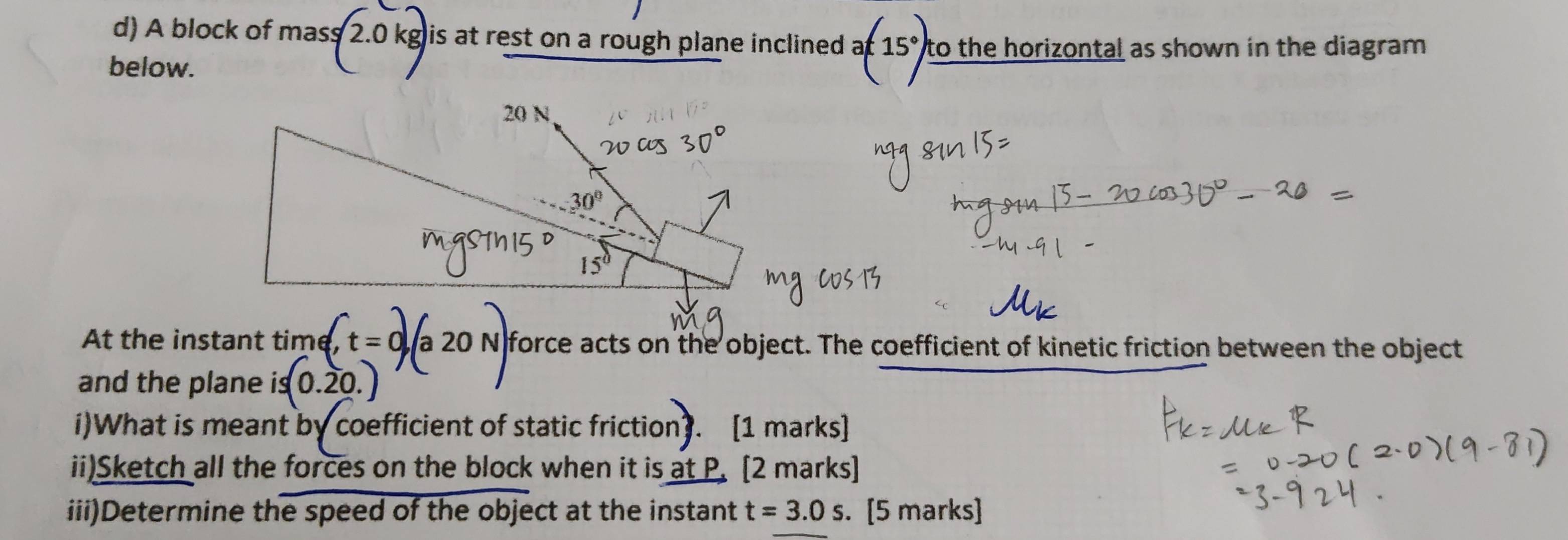 A block of mas s|2.0k gis at rest on a rough plane inclined . a(15°) to the horizontal as shown in the diagram. 
below.
20 N
30°
15°
At the instant time, , t = 0 a 20 N force acts on the object. The coefficient of kinetic friction between the object 
and the plane is is(0.20. 
i)What is meant by coefficient of static friction [1 marks] 
ii)Sketch all the forces on the block when it is at P. [2 marks] 
iii)Determine the speed of the object at the instant t=3.0s. [5 marks]