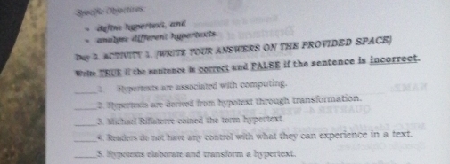 Specßic Objectives 
* define hypertexs, and 
analge: different hypertexts. 
DMY 2. ACTIVITY 1. (WRITE YOUR ANSWERS ON THE PROVIDED SPACE] 
Welte TRUE If the sentence is correct and FALSE if the sentence is incorrect. 
_1. Hypertexts are associated with computing. 
_2. Hypertexts are derived from hypotext through transformation. 
_3. Michael Rilaterre coined the term hypertext. 
_4. Readers do not have any control with what they can experience in a text. 
_5. Rypotexts elaborate and transform a hypertext.