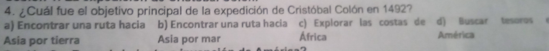 ¿Cuál fue el objetivo principal de la expedición de Cristóbal Colón en 1492?
a) Encontrar una ruta hacia b) Encontrar una ruta hacia c) Explorar las costas de d) Buscar tesoros 
Asia por tierra Asia por mar
África América