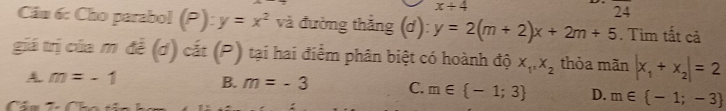 x/ 4
24
Cần 6: Cho parabol (P):y=x^2 và đường thắng (d): y=2(m+2)x+2m+5. Tìm tất cả
giá trị của m đề (d) cắt (P) tại hai điểm phân biệt có hoành độ X_1, X_2 thỏa mãn |x_1+x_2|=2
A m=-1
B. m=-3
C. m∈  -1;3 D. m∈  -1;-3