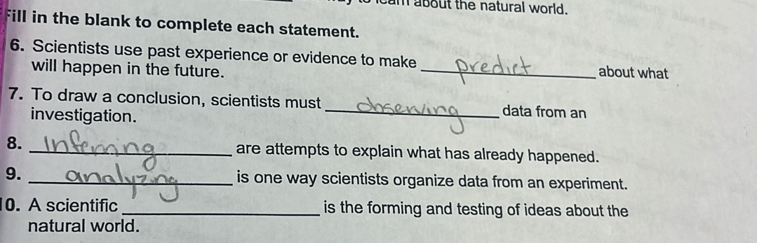 cam about the natural world. 
Fill in the blank to complete each statement. 
6. Scientists use past experience or evidence to make _about what 
will happen in the future. 
7. To draw a conclusion, scientists must _data from an 
investigation. 
8. _are attempts to explain what has already happened. 
9. _is one way scientists organize data from an experiment. 
0. A scientific _is the forming and testing of ideas about the 
natural world.