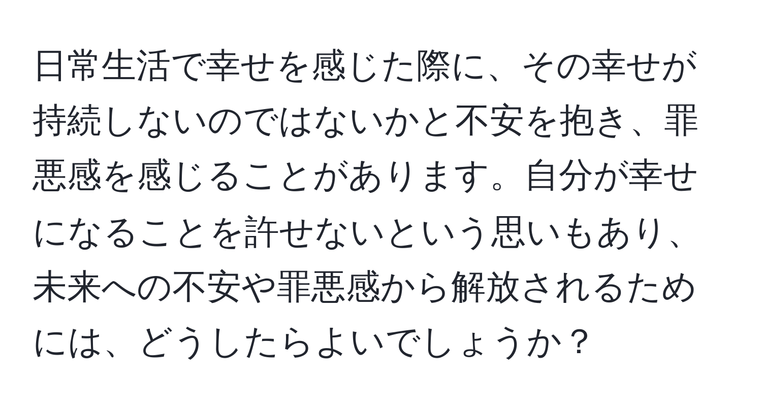 日常生活で幸せを感じた際に、その幸せが持続しないのではないかと不安を抱き、罪悪感を感じることがあります。自分が幸せになることを許せないという思いもあり、未来への不安や罪悪感から解放されるためには、どうしたらよいでしょうか？