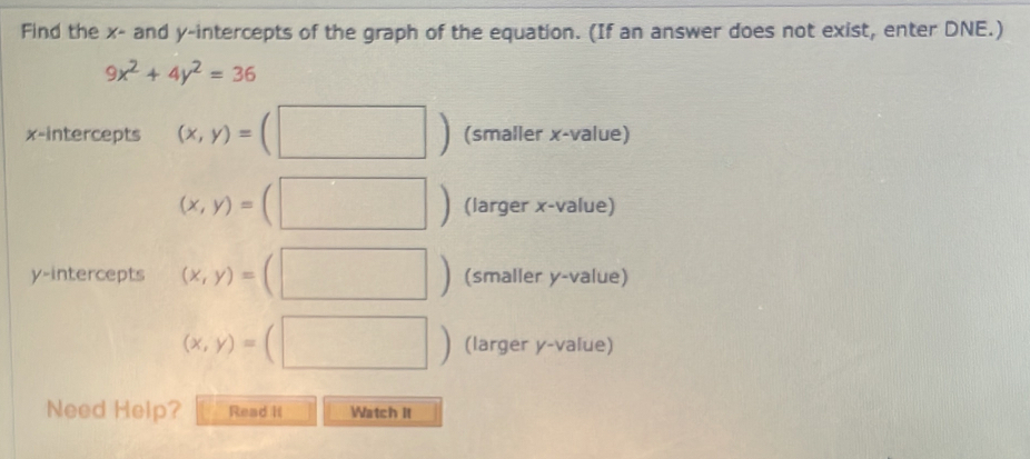 Find the x - and y-intercepts of the graph of the equation. (If an answer does not exist, enter DNE.)
9x^2+4y^2=36
x-intercepts (x,y)=(□ ) (smaller x -value)
(x,y)=(□ ) (larger x -value) 
y-intercepts (x,y)=(□ ) (smaller y -value)
(x,y)=(□ ) (larger y -value) 
Need Help? Read It Watch it