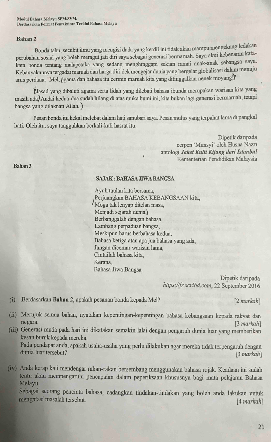 Modul Bahasa Melayu SPM/SVM.
Berdasarkan Format Pentaksiran Terkini Bahasa Melayu
Bahan 2
Bonda tahu, secubit ilmu yang mengisi dada yang kerdil ini tidak akan mampu mengekang ledakan
perubahan sosial yang boleh meragut jati diri saya sebagai generasi bermaruah. Saya akui kebenaran kata-
kata bonda tentang malapetaka yang sedang menghinggapi sekian ramai anak-anak sebangsa saya.
Kebanyakannya tergadai maruah dan harga diri dek mengejar dunia yang bergelar globalisasi dalam menuju
arus perdana. 'Mel, agama dan bahasa itu cermin maruah kita yang ditinggalkan nenek moyang!"
*Jasad yang dibaluti agama serta lidah yang dilebati bahasa ibunda merupakan warisan kita yang
masih ada)Andai kedua-dua sudah hilang di atas muka bumi ini, kita bukan lagi generasi bermaruah, tetapi
bangsa yang dilaknati Allah.')
Pesan bonda itu kekal melebat dalam hati sanubari saya. Pesan mulus yang terpahat lama di pangkal
hati. Oleh itu, saya tangguhkan berkali-kali hasrat itu.
Dipetik daripada
cerpen ‘Munsyi’ oleh Husna Nazri
antologi Jaket Kulit Kijang dari Istanbul
Kementerian Pendidikan Malaysia
Bahan 3
SAJAK : BAHASA JIWA BANGSA
Ayuh taulan kita bersama,
Perjuangkan BAHASA KEBANGSAAN kita,
Moga tak lenyap ditelan masa,
Menjadi sejarah dunia,
Berbanggalah dengan bahasa,
Lambang perpaduan bangsa,
Meskipun harus berbahasa kedua,
Bahasa ketiga atau apa jua bahasa yang ada,
Jangan dicemar warisan lama,
Cintailah bahasa kita,
Kerana,
Bahasa Jiwa Bangsa
Dipetik daripada
https://fr.scribd.com, 22 September 2016
(i) Berdasarkan Bahan 2, apakah pesanan bonda kepada Mel? [2 markah]
(ii) Merujuk semua bahan, nyatakan kepentingan-kepentingan bahasa kebangsaan kepada rakyat dan
negara. [3 markah]
(iii) Generasi muda pada hari ini dikatakan semakin lalai dengan pengaruh dunia luar yang memberikan
kesan buruk kepada mereka.
Pada pendapat anda, apakah usaha-usaha yang perlu dilakukan agar mereka tidak terpengaruh dengan
dunia luar tersebut?
[3 markah]
(iv) Anda kerap kali mendengar rakan-rakan bersembang menggunakan bahasa rojak. Keadaan ini sudah
tentu akan mempengaruhi pencapaian dalam peperiksaan khususnya bagi mata pelajaran Bahasa
Melayu.
Sebagai seorang pencinta bahasa, cadangkan tindakan-tindakan yang boleh anda lakukan untuk
mengatasi masalah tersebut. [4 markah]
21