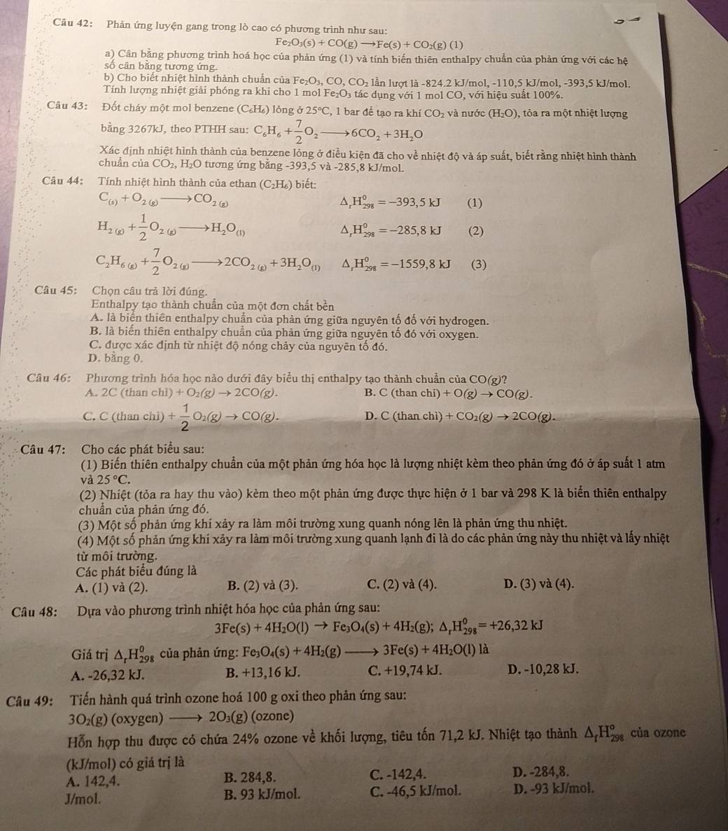 Phản ứng luyện gang trong lò cao có phương trình như sau:
Fe_2O_3(s)+CO(g)to Fe(s)+CO_2(g)(1)
a) Cân bằng phương trình hoá học của phản ứng (1) và tính biến thiên enthalpy chuẩn của phản ứng với các hệ
số cân bằng tương ứng.
b) Cho biết nhiệt hình thành chuẩn của Fe_2O_3,CO,CO_2 lần lượt là -824.2 kJ/mol, -110,5 kJ/mol, -393,5 kJ/mol.
Tính lượng nhiệt giải phóng ra khi cho 1 mol Fe_2O_3 tác dụng với 1 mol CO, với hiệu suất 100%.
Câu 43: Đốt cháy một mol benzene (C₆H₆) lỏng ở 25°C , 1 bar để tao ra khí CO_2 và nước (H_2O) , tỏa ra một nhiệt lượng
bằng 3267kJ, theo PTHH sau: C_6H_6+ 7/2 O_2to 6CO_2+3H_2O
Xác định nhiệt hình thành của benzene lỏng ở điều kiện đã cho về nhiệt độ và áp suất, biết rằng nhiệt hình thành
chuẩn của CO_2,H_2O tương ứng bằng -393 ,5va-285 ,8 kJ/mol.
Câu 44: Tính nhiệt hình thành của ethan (C_2H_6) biết:
C_(s)+O_2(g)to CO_(2(g))^(H_298)^0=-393,5kJ (1)
H_2(g)+ 1/2 O_2(g)to H_2O_(l)
A H_(298)^0=-285,8kJ (2)
C_2H_6(g)+ 7/2 O_2(g)to 2CO_2(g)+3H_2O_((l))^(H_298)^0=-1559,8kJ (3)
Câu 45: Chọn câu trả lời đúng.
Enthalpy tạo thành chuẩn của một đơn chất bền
A. là biển thiên enthalpy chuẩn của phản ứng giữa nguyên tố đố với hydrogen.
B. là biến thiên enthalpy chuẩn của phản ứng giữa nguyên tố đó với oxygen.
C. được xác định từ nhiệt độ nóng chảy của nguyên tố đó.
D. bằng 0.
Câu 46: Phương trình hóa học nào dưới đây biểu thị enthalpy tạo thành chuẩn của CO(g)?
A. 2C(thanchi)+O_2(g)to 2CO(g). B. C(thanchi)+O(g)to CO(g).
C. C(thanchi)+ 1/2 O_2(g)to CO(g).
D. C(thanchi)+CO_2(g)to 2CO(g).
Câu 47: Cho các phát biểu sau:
(1) Biến thiên enthalpy chuẩn của một phản ứng hóa học là lượng nhiệt kèm theo phản ứng đó ở áp suất 1 atm
và 25°C.
(2) Nhiệt (tỏa ra hay thu vào) kèm theo một phản ứng được thực hiện ở 1 bar và 298 K là biến thiên enthalpy
chuẩn của phản ứng đó.
(3) Một số phản ứng khí xảy ra làm môi trường xung quanh nóng lên là phản ứng thu nhiệt.
(4) Một số phản ứng khí xảy ra làm môi trường xung quanh lạnh đi là do các phản ứng này thu nhiệt và lấy nhiệt
từ môi trường.
Các phát biểu đúng là
A. (1) và (2). B. (2) và (3). C. (2) va(4) D. (3) và (4).
Câu 48: Dựa vào phương trình nhiệt hóa học của phản ứng sau:
3Fe(s)+4H_2O(l)to Fe_3O_4(s)+4H_2(g);△ _rH_(298)^0=+26,32kJ
Giá trì △ _rH_(298)^0 của phản ứng: Fe_3O_4(s)+4H_2(g)to 3Fe(s)+4H_2O(l)la
A. -26,32 kJ. B. +13,16 kJ. C. +19,74 kJ. D. -10,28 kJ.
Câu 49: Tiến hành quá trình ozone hoá 100 g oxi theo phản ứng sau:
3O_2(g) (oxygen) → 2O₃(g) (ozone)
Hỗn hợp thu được có chứa 24% ozone về khối lượng, tiêu tốn 71,2 kJ. Nhiệt tạo thành △ _fH_(298)° của ozone
(kJ/mol) có giá trị là
A. 142,4. B. 284,8. C. -142,4. D. -284,8.
J/mol. B. 93 kJ/mol. C. -46,5 kJ/mol. D. -93 kJ/mol.