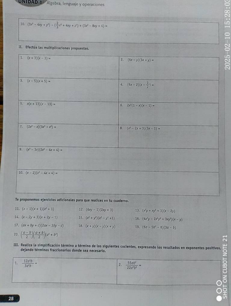 UNIDAD 1  Álgebra, lenguaje y operacioness
10. (3x^2-4xy+y^2)-( 2/3 x^2+4xy+z^2)+(3x^2-8xy+4)=
II. Efectúa las multiplicaciones propuestas.
9
o.
11. (x-1)(x+1)(x^2+1) 12. (6xy-1)(2xy+3) 13. (x^2y+xy^2+3)(x-2y)
14. (x-2y+3)(x+2y-1) 15. (x^2+y^2)(x^2-y^2+1) 16. (4x^3y-2x^2y^2+3xy^3)(x-y)
17. (ax+by+c)(2ax-3by-c) 18. (x+y)(x-y)(x+y) 19. (6a-5b^2-8)(3a-b)
20. ( (a-b)/2 )( (a+b)/2 )(a^2+b^2)
III. Realiza la simplificación término a término de los siguientes cocientes, expresando los resultados en exponentes positivos,  
dejando términos fraccionarios donde sea necesario.
1.  12a^3b/3a^2b =
2.  55ab^2/22a^2b^2 =
28