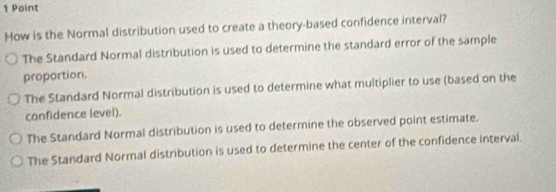 How is the Normal distribution used to create a theory-based confidence interval?
The Standard Normal distribution is used to determine the standard error of the sample
proportion.
The Standard Normal distribution is used to determine what multiplier to use (based on the
confidence level).
The Standard Normal distribution is used to determine the observed point estimate.
The Standard Normal distribution is used to determine the center of the confidence interval.