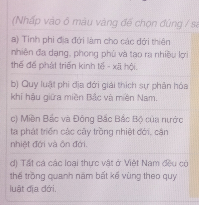 (Nhấp vào ô màu vàng để chọn đúng / sa
a) Tính phi địa đới làm cho các đới thiên
nhiên đa dạng, phong phú và tạo ra nhiều lợi
thế để phát triển kinh tế - xã hội.
b) Quy luật phi địa đới giải thích sự phân hóa
khí hậu giữa miền Bắc và miền Nam.
c) Miền Bắc và Đông Bắc Bắc Bộ của nước
ta phát triển các cây trồng nhiệt đới, cận
nhiệt đới và ôn đới.
d) Tất cả các loại thực vật ở Việt Nam đều có
thể trồng quanh năm bất kể vùng theo quy
luật địa đới.