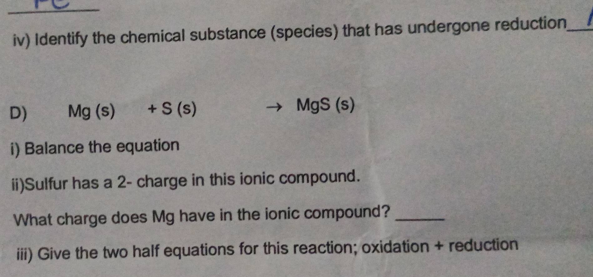 iv) Identify the chemical substance (species) that has undergone reduction_ 
D)
Mg(s)+S(s)
MgS(s)
i) Balance the equation 
ii)Sulfur has a 2 - charge in this ionic compound. 
What charge does Mg have in the ionic compound?_ 
iii) Give the two half equations for this reaction; oxidation + reduction