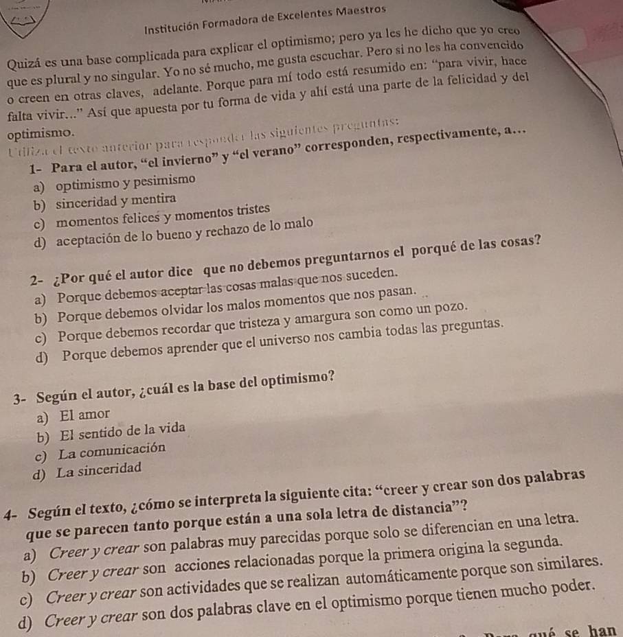 Institución Formadora de Excelentes Maestros
Quizá es una base complicada para explicar el optimismo; pero ya les he dicho que yo creo
que es plural y no singular. Yo no sé mucho, me gusta escuchar. Pero si no les ha convencido
o creen en otras claves, adelante. Porque para mí todo está resumido en: “para vivir, hace
falta vivir..' Así que apuesta por tu forma de vida y ahí está una parte de la felicidad y del
optimismo. Utifiza el texto anteriór para respondor las siguientes preguntas:
1- Para el autor, “el invierno” y “el verano” corresponden, respectivamente, a…
a) optimismo y pesimismo
b) sinceridad y mentira
c) momentos felices y momentos tristes
d) aceptación de lo bueno y rechazo de lo malo
2- ¿Por qué el autor dice que no debemos preguntarnos el porqué de las cosas?
a) Porque debemos aceptar las cosas malas que nos suceden.
b) Porque debemos olvidar los malos momentos que nos pasan.
c) Porque debemos recordar que tristeza y amargura son como un pozo.
d) Porque debemos aprender que el universo nos cambia todas las preguntas.
3- Según el autor, ¿cuál es la base del optimismo?
a) El amor
b) El sentido de la vida
c) La comunicación
d) La sinceridad
4- Según el texto, ¿cómo se interpreta la siguiente cita: “creer y crear son dos palabras
que se parecen tanto porque están a una sola letra de distancia”?
a) Creer y crear son palabras muy parecidas porque solo se diferencian en una letra.
b) Creer y crear son acciones relacionadas porque la primera origina la segunda.
c) Creer y crear son actividades que se realizan automáticamente porque son similares.
d) Creer y crear son dos palabras clave en el optimismo porque tienen mucho poder.