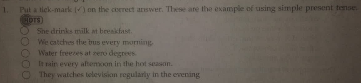 Put a tick-mark (√) on the correct answer. These are the example of using simple present tense.
HOTS
She drinks milk at breakfast.
We catches the bus every morning.
Water freezes at zero degrees.
It rain every afternoon in the hot season.
They watches television regularly in the evening