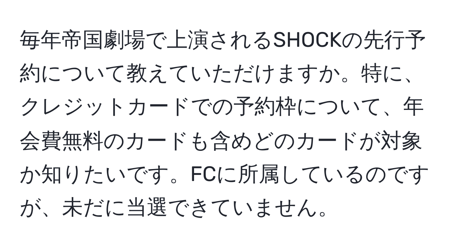 毎年帝国劇場で上演されるSHOCKの先行予約について教えていただけますか。特に、クレジットカードでの予約枠について、年会費無料のカードも含めどのカードが対象か知りたいです。FCに所属しているのですが、未だに当選できていません。