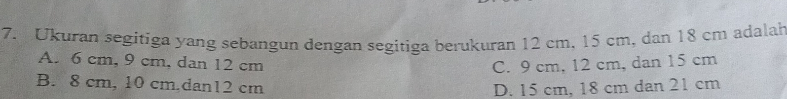 Ukuran segitiga yang sebangun dengan segitiga berukuran 12 cm, 15 cm, dan 18 cm adalah
A. 6 cm, 9 cm, dan 12 cm C. 9 cm, 12 cm, dan 15 cm
B. 8 cm, 10 cm,dan12 cm D. 15 cm, 18 cm dan 21 cm