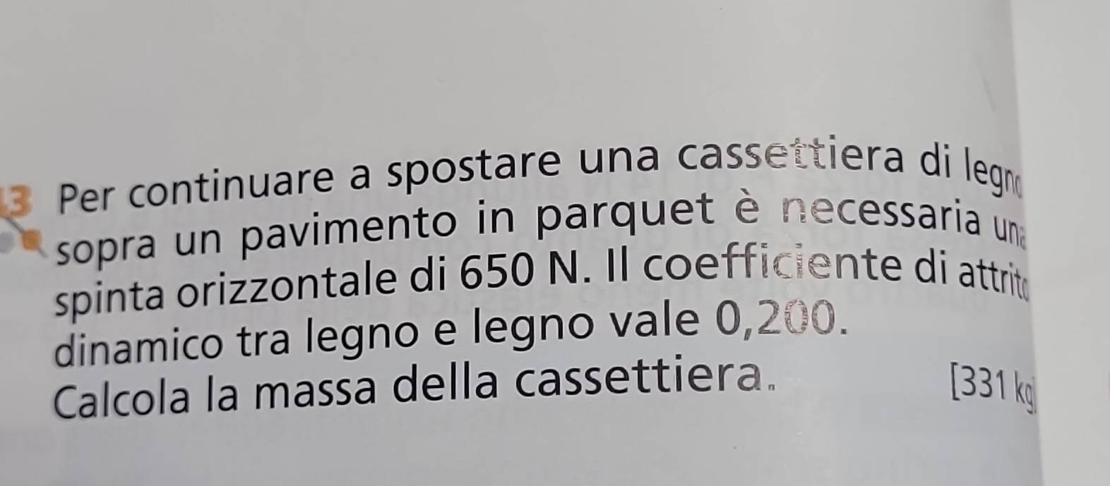 Per continuare a spostare una cassettiera di legn 
sopra un pavimento in parquet è necessaria una 
spinta orizzontale di 650 N. Il coefficiente di attrit 
dinamico tra legno e legno vale 0,200. 
Calcola la massa della cassettiera. [ 331 kg