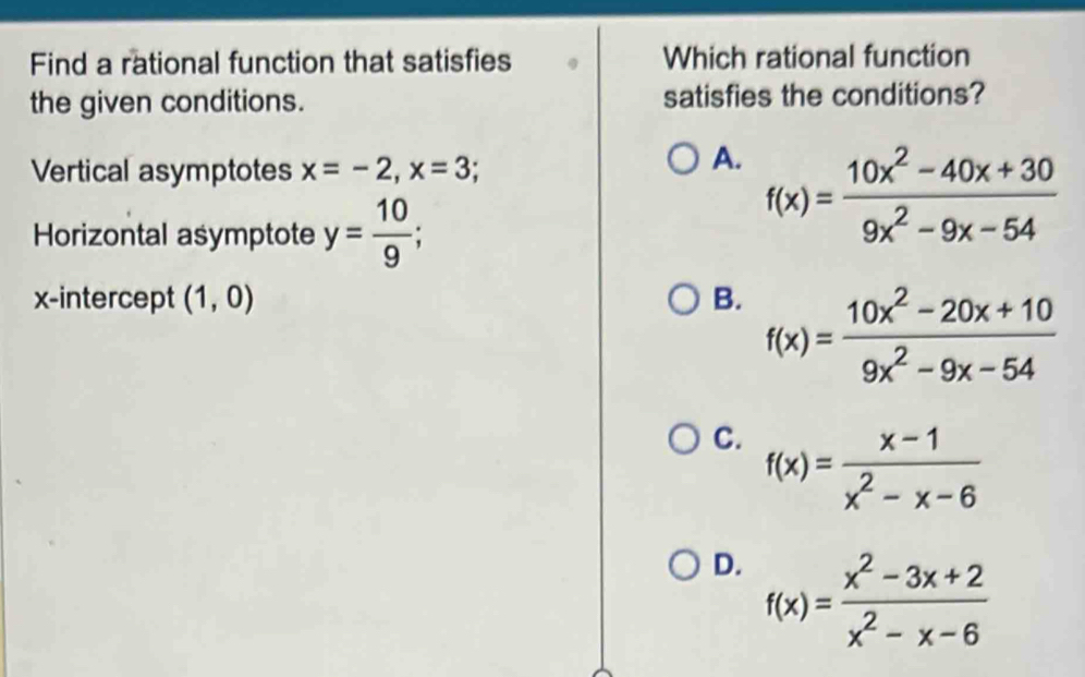 Find a rational function that satisfies Which rational function
the given conditions. satisfies the conditions?
Vertical asymptotes x=-2, x=3;
A. f(x)= (10x^2-40x+30)/9x^2-9x-54 
Horizontal asymptote y= 10/9 ; 
x-intercept (1,0) B.
f(x)= (10x^2-20x+10)/9x^2-9x-54 
C. f(x)= (x-1)/x^2-x-6 
D. f(x)= (x^2-3x+2)/x^2-x-6 