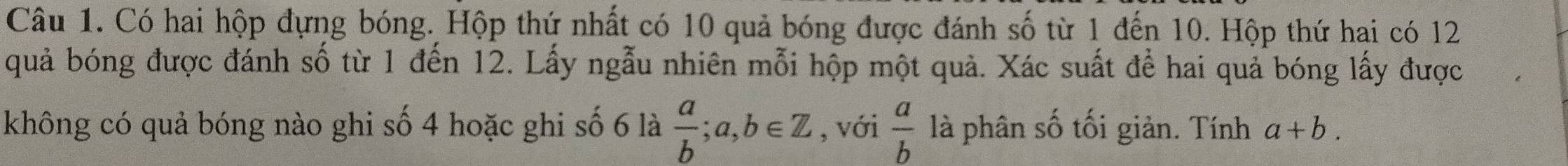 Có hai hộp đựng bóng. Hộp thứ nhất có 10 quả bóng được đánh số từ 1 đến 10. Hộp thứ hai có 12
quả bóng được đánh số từ 1 đến 12. Lấy ngẫu nhiên mỗi hộp một quả. Xác suất để hai quả bóng lấy được 
không có quả bóng nào ghi số 4 hoặc ghi số 6 là  a/b ; a, b∈ Z , với  a/b  là phân số tối giản. Tính a+b.