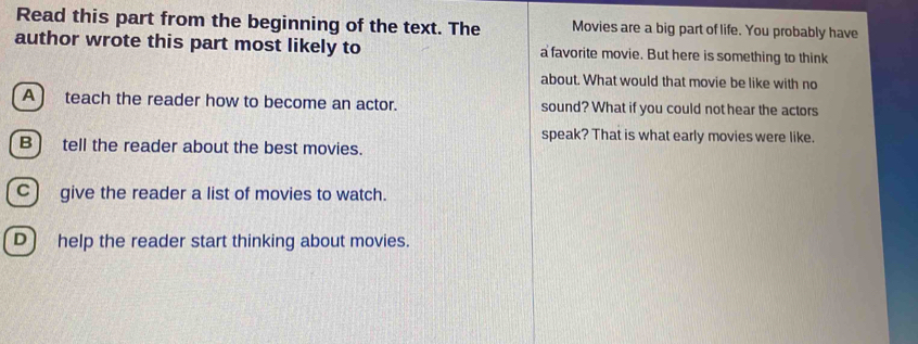 Read this part from the beginning of the text. The Movies are a big part of life. You probably have
author wrote this part most likely to a favorite movie. But here is something to think
about. What would that movie be like with no
A ) teach the reader how to become an actor. sound? What if you could not hear the actors
speak? That is what early movies were like.
B) tell the reader about the best movies.
C) give the reader a list of movies to watch.
D) help the reader start thinking about movies.