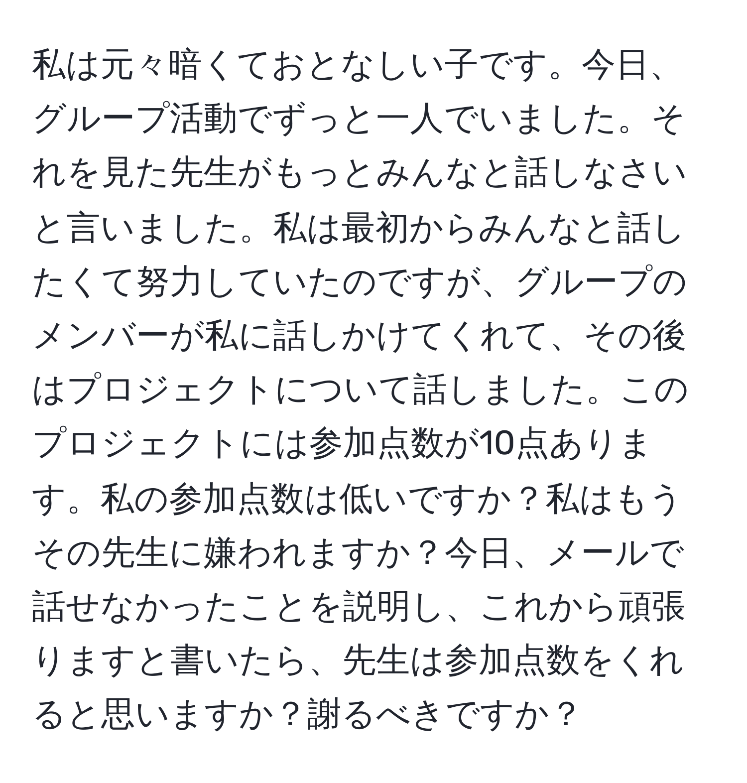 私は元々暗くておとなしい子です。今日、グループ活動でずっと一人でいました。それを見た先生がもっとみんなと話しなさいと言いました。私は最初からみんなと話したくて努力していたのですが、グループのメンバーが私に話しかけてくれて、その後はプロジェクトについて話しました。このプロジェクトには参加点数が10点あります。私の参加点数は低いですか？私はもうその先生に嫌われますか？今日、メールで話せなかったことを説明し、これから頑張りますと書いたら、先生は参加点数をくれると思いますか？謝るべきですか？