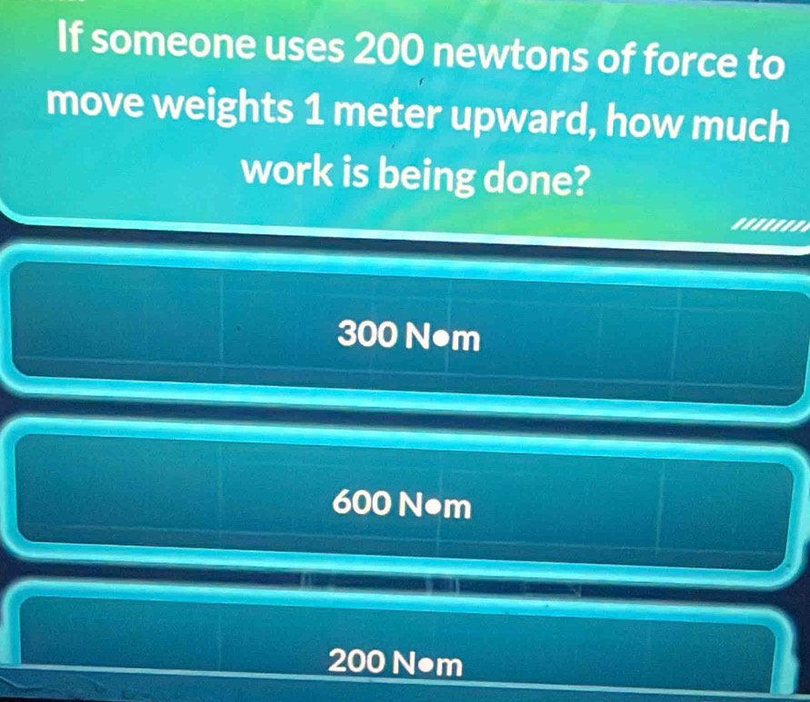 If someone uses 200 newtons of force to
move weights 1 meter upward, how much
work is being done?
300 N●m
600 N•m
200 N●m