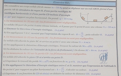 Evercice 03 :
On considère un corps solide (S) de masse m=50 Ky peut se déplacer sur un rail ABCD, formé d'une
partie AB de circulaire de rayon R, d'une partie rectiligne BC 
rectiligne horizontale et d'une partie CD inclinée d'un angle
a=30° par rapport au plan horizontal. On prend z g=10N/Kg.
1, Le mouvement de (S) sur AB : les frottements sont négligeables
Le solide (S) part du point A sans vitesse initiale, et il passe par le point B avec une vitesse V_B=10m/
a) Enoncer le théorème d'énergie cinétique. (0.5pts)
b) En appliquant T.E.C, montré que l'expression du rayon R est s R=frac (v_0)^22a , puis calculer R. (1,5 pts)
2. Le mouvement de (S) sur la partie BC : les frattements ne sont pas négligeables.
Le solide (S) aborde la piste BC et arrive au point C avec une vitesse V_C=6m/s,
a) En appliquant le théorème d'énergie cinétique, Trouver la valeur de W_n-r(overline overline R).(s,opts)
b) En déduire la valeur de l'intensité de la force de frottement f. On donne BC=80m.(x,opts)
3- Le mouvement de (S) sur la partie CD : les frottements sont négligeables.
Le solide (S) aborde la piste CD et s'arrête au point D.
a) Exprimer le travail du poids W_Cto D(overline P) en fonction de m. get h. (0,75pts)
b) En appliquant le théorème d'énergie cinétique entre C et D, montrer que l'expression de l'altitude l
du point C par rapport au plan horizontal est h=frac (v_c)^22d. Calculer sa valeur. (1,5pts)
c) Exprimer h en fonction de CD et sin(a) en déduire la valeur de distance CD. (1,0pts)