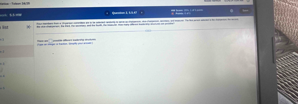 tistics - Tolson 24/25 
work: 5.5 HW Question 2, 5.5.47 HW Score: 20%, 1 of 5 points Points: 0 of 1 Save 
Four members from a 10 -person committee are to be selected randomly to serve as chairperson, vice-chairperson, secretary, and treasurer. The first person selected is the chairperson; the second. 
list the vice-chairperson; the third, the secretary; and the fourth, the treasurer. How many different leadership structures are possible? 
s1 
There are □ possible different leadership structures. 
(Type an integer or fraction. Simplify your answer.) 
n 2
n 3
n4 
n 5