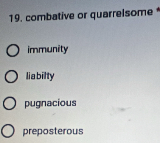 combative or quarrelsome*
immunity
liabilty
pugnacious
preposterous