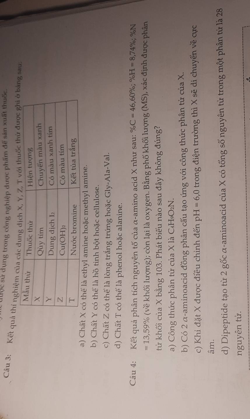 được sử dụng trong công nghiệp dược phẩm để sản xuất thuốc
Câu 3: Kết quả thí nghiệm của cg sau:
a) Chấ có thể là ethyl amine hoặc methyl amine.
b) Chất Y có thể là hồ tinh bột hoặc cellulose.
c) Chất Z có thể là lòng trắng trứng hoặc Gly-Ala-Val.
d) Chất T có thể là phenol hoặc alanine.
Câu 4: Kết quả phân tích nguyên tố của α-amino acid X như sau: % C=46,60% ;% H=8,74% ;% N
=13,59% (về khối lượng); còn lại là oxygen. Bằng phố khối lượng (MS), xác định được phân
tử khối của X bằng 103. Phát biểu nào sau đây không đúng?
a) Công thức phân tử của X là  ( C_4H_9O_2N.
b) Có 2 α-aminoacid đồng phân cấu tạo ứng với công thức phân tử của X.
c) Khi đặt X được điều chỉnh đến pH=6,0 trong điện trường thì X sẽ di chuyển về cực
âm.
d) Dipeptide tạo từ 2 gốc α-aminoacid của X có tổng số nguyên tử trong một phân tử là 28
nguyên tử.