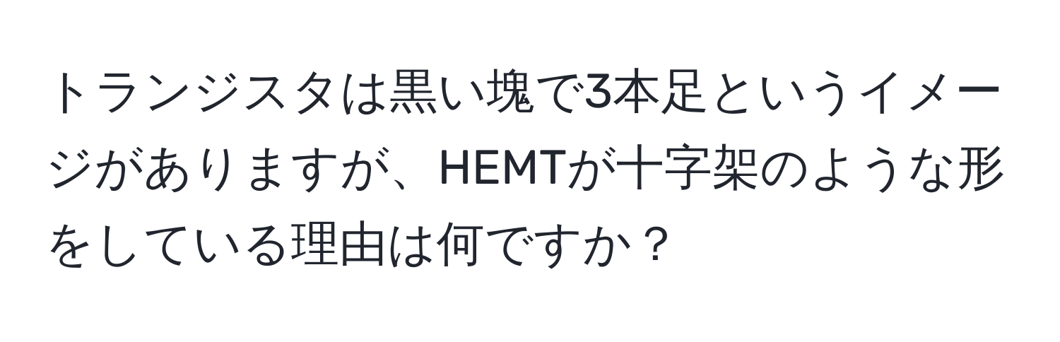 トランジスタは黒い塊で3本足というイメージがありますが、HEMTが十字架のような形をしている理由は何ですか？