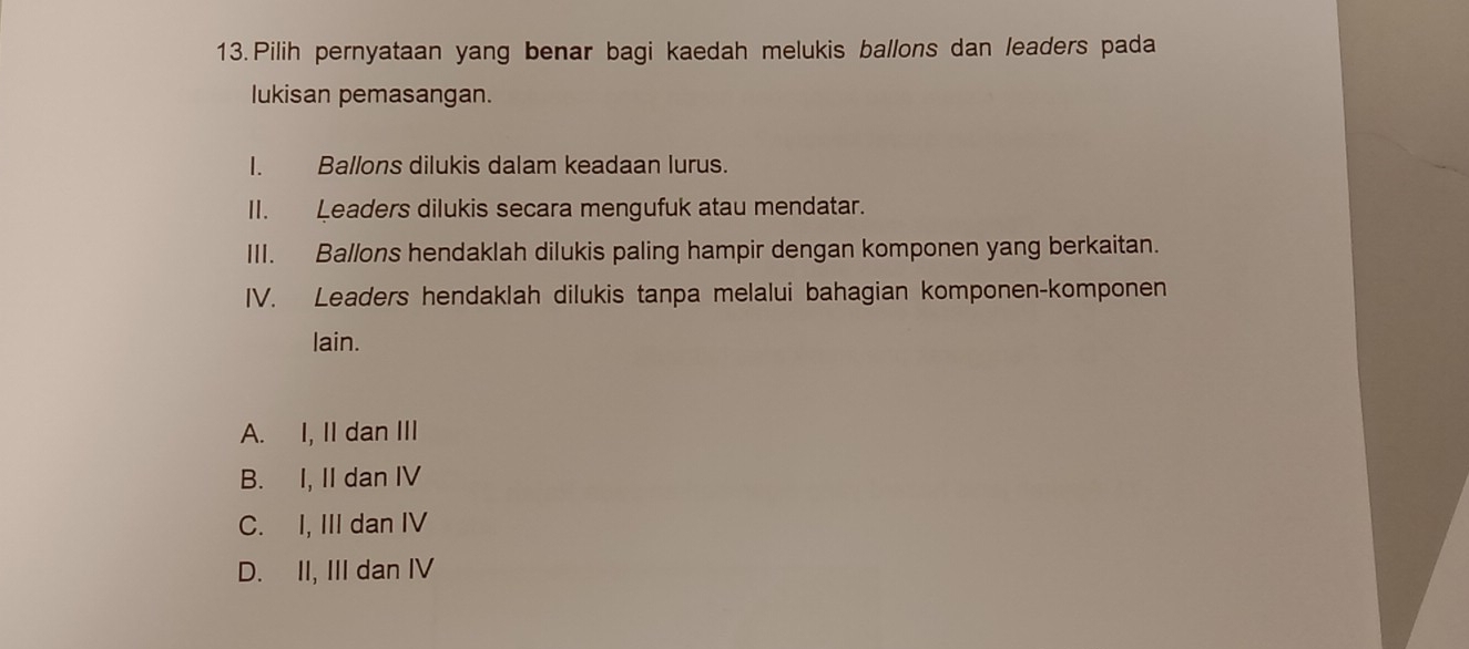 Pilih pernyataan yang benar bagi kaedah melukis ballons dan leaders pada
lukisan pemasangan.
I. Ballons dilukis dalam keadaan lurus.
II. Leaders dilukis secara mengufuk atau mendatar.
III. Ballons hendaklah dilukis paling hampir dengan komponen yang berkaitan.
IV. Leaders hendaklah dilukis tanpa melalui bahagian komponen-komponen
lain.
A. I, II dan III
B. I, II dan IV
C. I, III dan IV
D. II, III dan IV