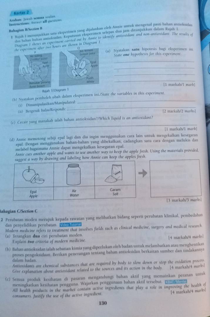 Kertas 2
Arahan: Jawab semua soalan
Instructions; Answer all questions
Bahagian B/Section B
I Rajah I menunjukkan satu eksperimen yang dijalankan olch Annie untuk mengenal pasti bahan antioksidan
dan bahan bukan antioksidan. Keputusan eksperimen selepas dua jam ditunjukkan dalam Rajah 1.
Diagram I shows an experiment carried out by Annie to identify antioxidant and non-antioxidant. The results of
he experiment after two hrs are shown in Diagram 1.
(a) Nyatakan satu hipotesis bagi eksperimen ini
State one hypothesis for this experiment
_
_
_
_
[1 markah/1 mark]
Rajah 1/Diogram 1
(b) Nyatakan pemboleh ubah dalam eksperimen ini./State the variables in this experiment.
_
(i) Dimanipulasikan/Manipulated:
(ii) Bergerak balas/Responds:
[2 markah/2 marks]
_
(c) Cecair yang manakah ialah bahan antioksidan?/Which liquid is an antioxidant?
[1 markah/1 mark]
(d) Annie memotong sebiji epal lagi dan dia ingin menggunakan cara lain untuk mengekalkan kesegaran
epal. Dengan menggunakan bahan-bahan yang dibekalkan, cadangkan satu cara dengan melukis dan
mclabel bagaimana Annie dapat mengekalkan kesegaran epal.
Annie cuts another apple and wants to use another way to keep the apple fresh. Using the materials provided,
suggest a way by drawing and labeling how Annie can keep the apples fresh
Epal Air Garam
Apple Water Salt
[3 markah/3 marks]
Bahagian C/Section C
2 Perubatan moden merujuk kepada rawatan yang melibatkan bidang seperti perubatan klinikal, pembedahan
dan penyelidikan perubatan. Video lutoral
Modern medicine refers to treatment that involves fields such as clinical medicine, surgery and medical research
(a) Terangkan dua ciri perubatan moden.
Explain two criteria of modern medicine. [4 markah/4 marks]
(b) Bahan antioksidan ialah sebatian kimia yang diperlukan oleh badan untuk melambatkan atau menghentikan
proses pengoksidaan. Berikan penerangan tentang bahan antioksidan berkaitan sumber dan tindakannya
dalam badan.
Antioxidants are chemical substances that are required by body to slow down or stop the oxidation process.
Give explanation about antioxidant related to the sources and its action in the body. [4 markah/4 marks]
(c) Semua produk kesihatan di pasaran mengandungi bahan aktif yang memainkan peranan untuk
meningkatkan kesihatan pengguna. Wajarkan penggunaan bahan aktif tersebut.  wen
All health products in the market contain active ingredients that play a role in improving the health of
[4 markah/4 marks]
consumers. Justify the use of the active ingredient,
130