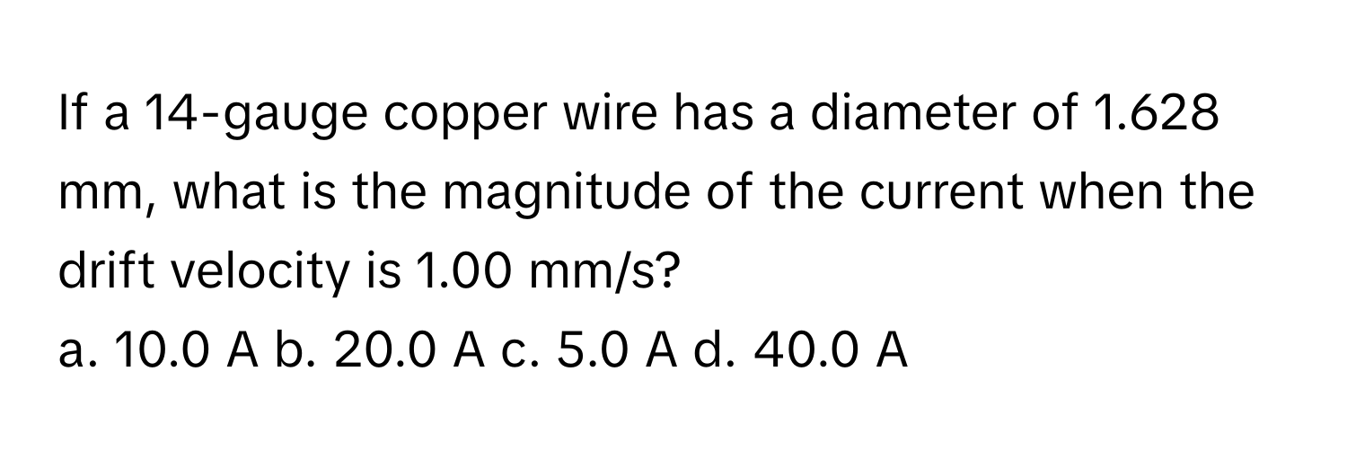 If a 14-gauge copper wire has a diameter of 1.628 mm, what is the magnitude of the current when the drift velocity is 1.00 mm/s?

a. 10.0 A b. 20.0 A c. 5.0 A d. 40.0 A