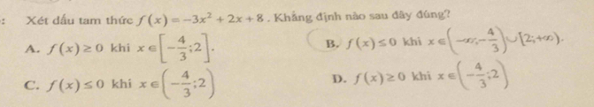 Xét dấu tam thức f(x)=-3x^2+2x+8. Khẳng định nào sau đây đúng?
A. f(x)≥ 0 khi x∈ [- 4/3 ;2]. khi x∈ (-∈fty ,- 4/3 )∪ [2;+∈fty ). 
B. f(x)≤ 0
C. f(x)≤ 0 khí x∈ (- 4/3 ;2) khi x∈ (- 4/3 ;2)
D. f(x)≥ 0