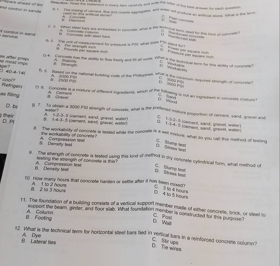 Drepare ahead of tim
Direction: Read the statement in every item carefully and write the letter of the best answer for each question
nd control in sandw
A 1. The mixing of cement, fine and coarse aggregates, and water will produce an artificial stone. What is the term
used for this artificial stone?
A. Concrete
C. Plain concrete
B. Diamond
D. Slab
C 2. When steel bars are embedded in concrete, what is the technical term used for this kind of concrete
A. Concrete Column
d control in sand B Concrete with steel bars
C. Reinforced concrete
service
D. Reinforced slab
B 3. The unit of measurement for pressure is PSI; what does PSI stand for? C. Power per square inch
A. Per strength inch
B. Pounds per square inch
D. Pressure per square inch
es after prep: A. Stability
4. Concrete has the ability to flow freely and fill all voids. What is the technical term for this ability of concrete?
e most imp B. Strength
C. Workable
age?
D. Workability
A. 2000 PSI
D. 40-4-140 5. Based on the national building code of the Philippines, what is the minimum required strength of concrete?
r cool? B. 2500 PSI
C. 3000 PSI
D 3500 PSI
Refriger 6. Concrete is a mixture of different ingredients, which of the following is not an ingredient in concrete mixture?
A. Cement
as filling B. Gravel
C. Sand
D. Wood
water?
D. bε 7. To obtain a 3000 PSI strength of concrete, what is the preferred mixture proportion of cement, sand, gravel and
g their B. 1-4-3-.5 (cement, sand, gravel, water)
D. PI
C. 1-3-2-.5 (cement, sand, gravel, water)
A. 1-2-3-.5 (cement, sand, gravel, water) D. 1-3-4-.5 (cement, sand, gravel, water)
8. The workability of concrete is tested while the concrete is a wet mixture, what do you call this method of testing
the workability of concrete?
A. Compression test
C. Slump test
B. Density test
D. Stress test
9. The strength of concrete is tested using this kind of method in dry concrete cylindrical form, what method of
testing the strength of concrete is this?
A. Compression test
C. Slump test
B. Density test
D. Stress test
10. How many hours that concrete harden or settle after it has been mixed? C. 3 to 4 hour
A. 1 to 2 hours
B. 2 to 3 hours
D. 4 to 5 hours
11. The foundation of a building consists of a vertical support member made of either concrete, brick, or steel to
A. Column
support the beam, girder, and floor slab. What foundation member is constructed for this purpose?
B. Footing
C. Post
D. Wall
A. Dye
12. What is the technical term for horizontal steel bars tied in vertical bars in a reinforced concrete column?
B. Lateral ties
C. Stir ups
D. Tie wires