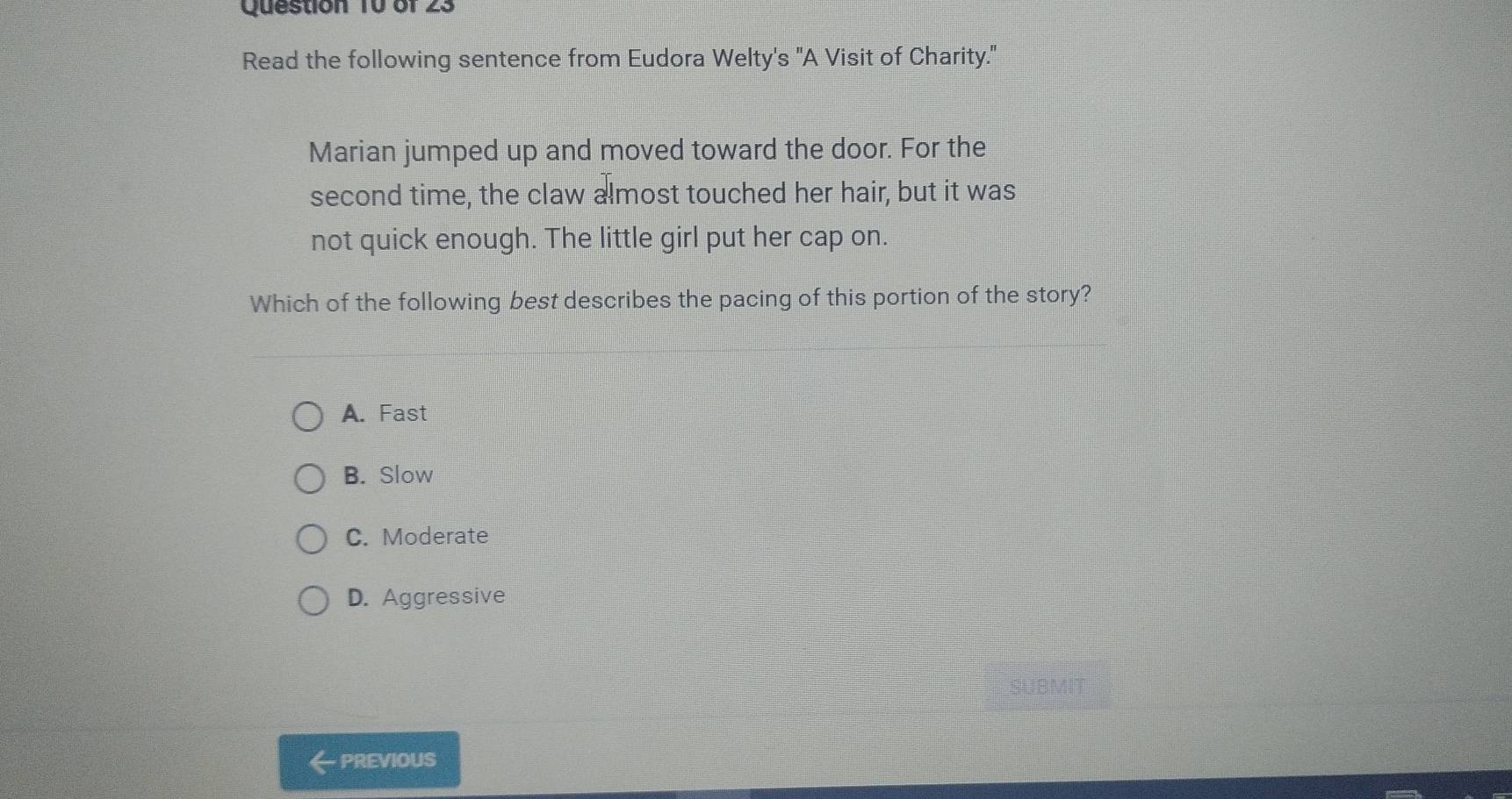 Read the following sentence from Eudora Welty's "A Visit of Charity."
Marian jumped up and moved toward the door. For the
second time, the claw almost touched her hair, but it was
not quick enough. The little girl put her cap on.
Which of the following best describes the pacing of this portion of the story?
A. Fast
B. Slow
C. Moderate
D. Aggressive
SUBM
PREVIOUS