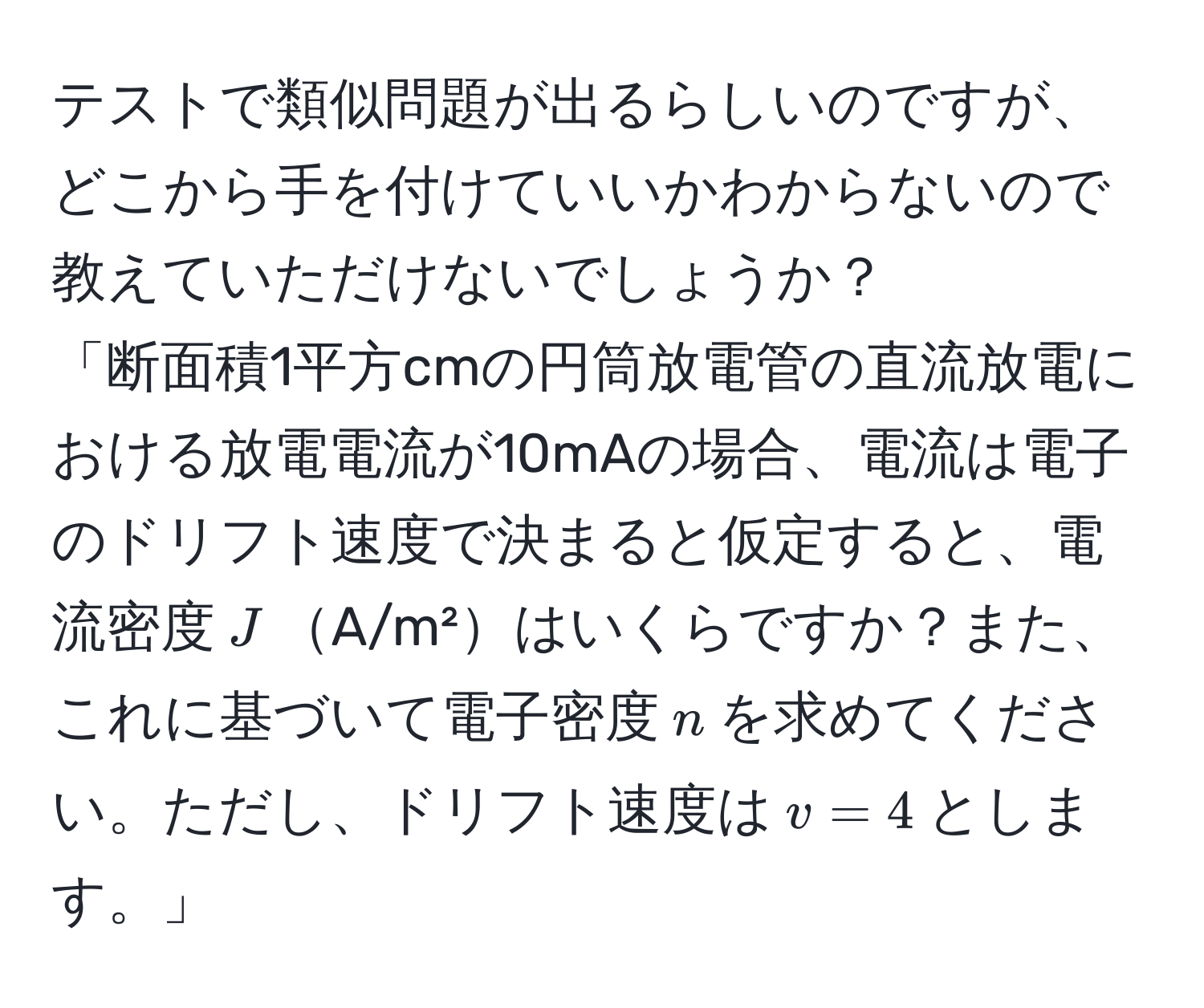 テストで類似問題が出るらしいのですが、どこから手を付けていいかわからないので教えていただけないでしょうか？  
「断面積1平方cmの円筒放電管の直流放電における放電電流が10mAの場合、電流は電子のドリフト速度で決まると仮定すると、電流密度$J$A/m²はいくらですか？また、これに基づいて電子密度$n$を求めてください。ただし、ドリフト速度は$v = 4$とします。」